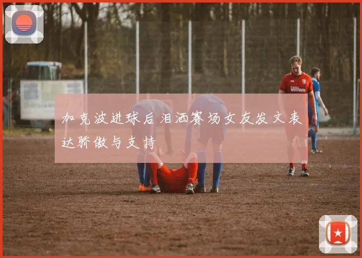 加克波进球后泪洒赛场女友发文表达骄傲与支持