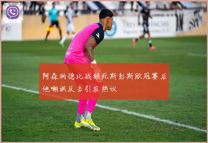 阿森纳德比战锁死斯彭斯欧冠赛后他嘲讽反击引发热议