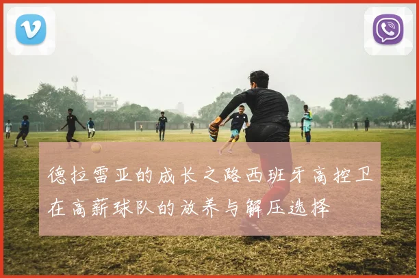 德拉雷亚的成长之路西班牙高控卫在高薪球队的放养与解压选择