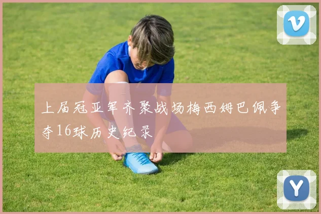 上届冠亚军齐聚战场梅西姆巴佩争夺16球历史纪录