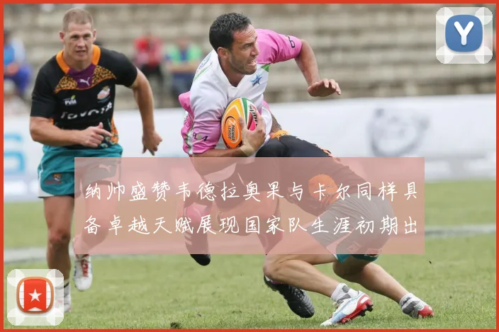 纳帅盛赞韦德拉奥果与卡尔同样具备卓越天赋展现国家队生涯初期出色表现