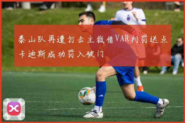 泰山队再遭打击主裁借VAR判罚送点卡迪斯成功罚入破门