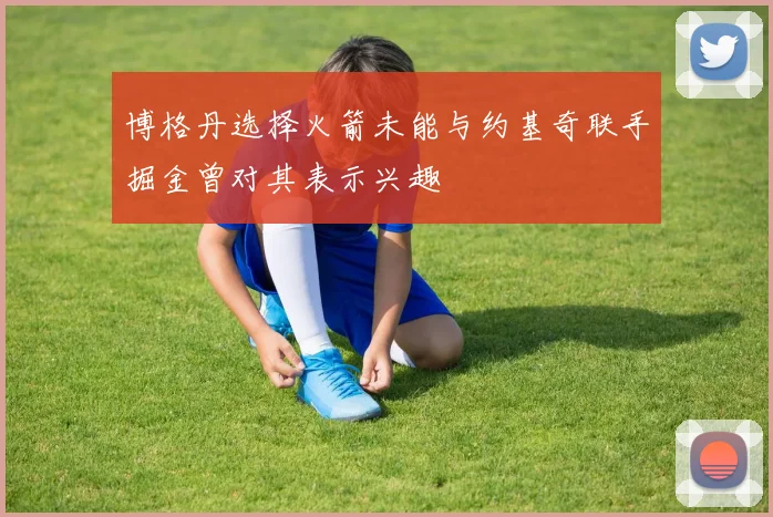 博格丹选择火箭未能与约基奇联手掘金曾对其表示兴趣