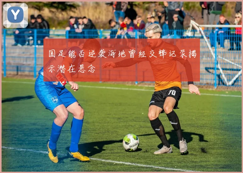 国足能否逆袭海地曾经交锋记录揭示潜在悬念